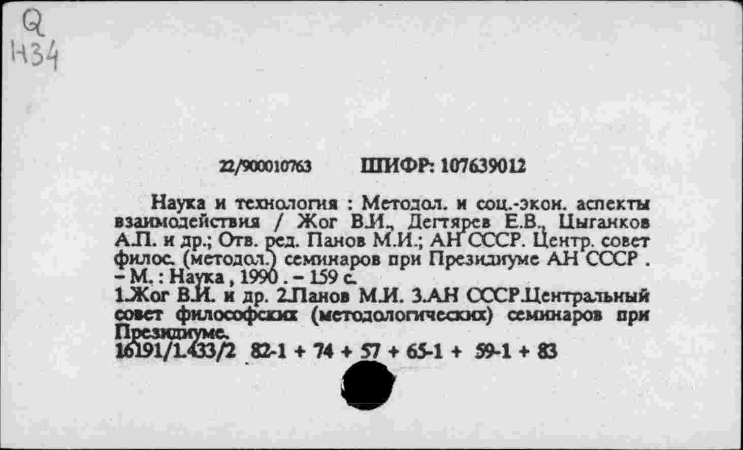 ﻿22/900010763 ШИФР: 107639012
Наука и технология : Метода!, и соц.-экон. аспекты взаимодействия / Жог ВИ, Дегтярев Е.В, Цыганков АЛ. и др.; Отв. ред. Панов М.И.; АН СССР. Центр, совет филос. (методам семинаров при Президиуме АН СССР .
- М.: Наука, 1990. - 159 а
1-Жог ВИ. и др. 2Ланов МИ. З.АН СССРДентральный совет философских (методологических) семинаров при Президиуме.
1Й91/1СЗ/2 82-1 + 74 + 57 + 65-1 + 59-1 + Ю